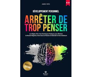 Comment Arrêter De Trop Penser: Les Règles d'Or et Les Techniques Pratiques Pour Éliminer La Pensée Négative, Vivre Dans Le Présent et Atteindre La Paix Intérieure.