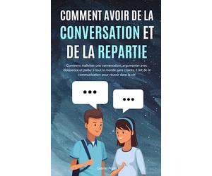 Comment avoir de la Conversation et de la Répartie: Comment maîtriser une conversation, argumenter avec éloquence et parler à tout le monde sans ... de la communication pour réussir dans la vie
