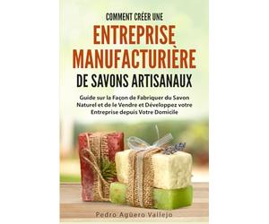 Comment Créer une Entreprise Manufacturière de Savons Artisanaux: Guide sur la Façon de Fabriquer du Savon Naturel et de le Vendre et Développez votre Entreprise depuis Votre Domicile
