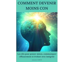 Comment devenir moins con: Les clés pour penser mieux, communiquer efficacement et évoluer avec intégrité