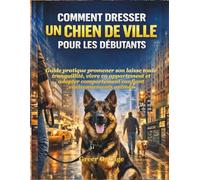 COMMENT DRESSER UN CHIEN DE VILLE POUR LES DÉBUTANTS: Guide pratique promener son laisse toute tranquillité, vivre en appartement et adopter comportement confiant environnements animés
