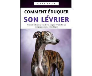 Comment Éduquer Son Lévrier: Conseils efficaces pour élever, soigner et toiletter un compagnon calme et intelligent