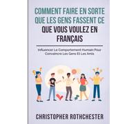 Comment Faire En Sorte Que Les Gens Fassent Ce Que Vous Voulez En Français/ How To Get People To Do What You Want In French: Influencer Le Comportement Humain Pour Convaincre Les Gens Et Les Amis