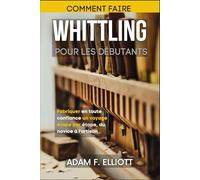 COMMENT FAIRE WHITTLING POUR LES DÉBUTANTS: Fabriquer en toute confiance un voyage étape par étape, du novice à l'artisan