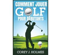 COMMENT JOUER GOLF POUR DÉBUTANTS: Un guide étape par étape pour apprendre les règles de golf, les techniques et les principes fondamentaux du swing pour les débutants