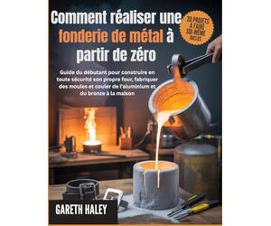 Comment réaliser une fonderie de métal à partir de zéro: Guide du débutant pour construire en toute sécurité son propre four, fabriquer des moules et couler de l'aluminium et du bronze à la maison