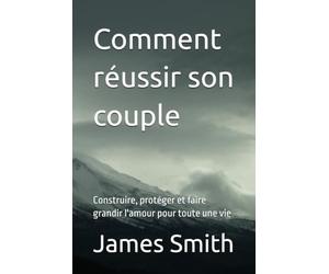 Comment réussir son couple: Construire, protéger et faire grandir l'amour pour toute une vie