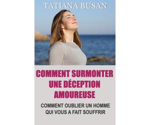 Comment surmonter une déception amoureuse: Comment surmonter la douleur d’un amour non partagé; Comment cesser de souffrir et être heureux en amour; Comment laisser partir le mauvais homme