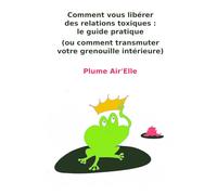 Comment vous libérer des relations toxiques : le guide pratique: (ou comment transmuter votre grenouille intérieure)