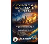 COMMERCIAL REAL ESTATE SIMPLIFIED: Beginner-Friendly Agent's Guide To Mastering Income Property Deals, Building Credibility, And Succeeding In Global Markets