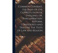 Common Consent, The Basis Of The Constitution Of England, Or, Parliamentary Reform, Considered And Tried By The Tests Of Law And Reason