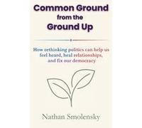 Common Ground From The Ground Up: How Rethinking Politics Can Help Us Feel Heard, Heal Relationships, And Fix Our Democracy