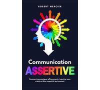 COMMUNICATION ASSERTIVE: Comment communiquer efficacement, s'exprimer sans crainte et être respecté à tout moment