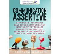 Communication Assertive: Stratã©Gies Et Techniques Pratiques De Communication Non Violente Et Efficace Pour Crã©Er Des Relations Heureuses Et Sans Anxiã©Tã© Au Travail Et Dans La Vie Privã©E.