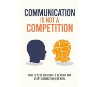 Communication Is Not a Competition: How to Stop Fighting to Be Right and Start Connecting for Real