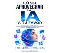 CÓMO APROVECHAR LA IA A TU FAVOR: Una guía desde 0 para principiantes, para entender la inteligencia artificial, adaptarse a la nueva era y descubrir todo lo que puede hacer por ti