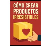 Cómo Crear Productos Irresistibles: El libro adecuado para Innovar, Diseñar y Vender lo que el Mercado Quiere.