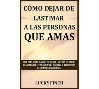 CÓMO DEJAR DE LASTIMAR A LAS PERSONAS QUE AMAS: UNA GUÍA PARA SANAR TU MENTE, NUTRIR EL AMOR, DESAPRENDER PENSAMIENTOS TÓXICOS Y CONSTRUIR RELACIONES SALUDABLES
