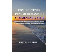 CÓMO DETENER PENSAR DEMASIADO Y COMENZAR A VIVIR: El camino paso a paso hacia la claridad mental, la libertad emocional y la paz interior duradera