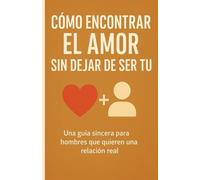 CÓMO ENCONTRAR EL AMOR SIN DEJAR DE SER TÚ: Una guía sincera para hombres que quieren una relación real