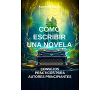 Cómo Escribir Una Novela: Consejos Prácticos Para Autores Principiantes: Técnicas De Escritura, Escritura De Novela, Autoedición, Consejos Para Escritores, Estructura Narrativa (Ecriture)