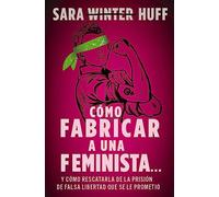 Cómo fabricar a una feminista...: y cómo rescatarla de la prisión de falsa libertad que se le prometió
