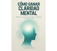 Cómo Ganar Claridad Mental: Libera tu mente del ruido y enfócate en lo esencial