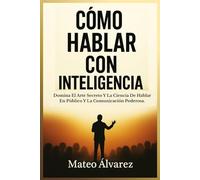 Cómo Hablar Con Inteligencia: Domina El Arte Y La Ciencia De Hablar En Público Y Comunicar Con Eficacia