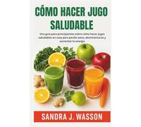 CÓMO HACER JUGO SALUDABLE: Una guía para principiantes sobre cómo hacer jugos saludables en casa para perder peso, desintoxicarse y aumentar la energía
