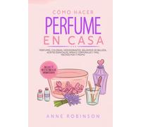 Cómo Hacer Perfume En Casa: Perfumes, colonias, desodorantes, bálsamos de belleza, aceites esenciales, sprays corporales y más, hechos por ti mismo
