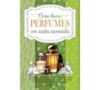 Como Hacer Perfumes con Aceites Esenciales: Aprende a Crear tu Propio Aroma para Regalar o Montar un Negocio Próspero y Elaborar Productos de Alta Calidad. Descubre el Poder Curativo de tus Perfumes