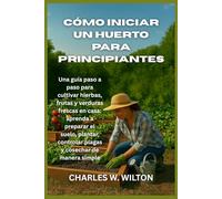 Cómo iniciar un huerto para principiantes: Una guía paso a paso para cultivar hierbas, frutas y verduras frescas en casa: aprenda a preparar el suelo, ... controlar plagas y cosechar de manera simple
