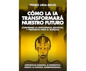Cómo la IA Transformará Nuestro Futuro: Comprende la Inteligencia Artificial y Prepárate para el Mañana. Aprendizaje Máquina. IA Generativa. Robots. IA Cuántica. Super Inteligencia.