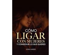 Cómo ligar con mujeres y conseguir lo que quieres: Guía para ligar, salir con alguien y seducir
