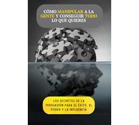 Cómo manipular a la gente y conseguir todo lo que quieres: Los secretos de la persuasión para alcanzar el éxito, el poder y la influencia