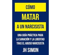 Cómo matar a un narcisista: Una guía práctica para la sanación y la libertad tras el abuso narcisista
