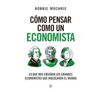 Cómo pensar como un economista: Lo que nos enseñan los grandes economistas que moldearon el mundo