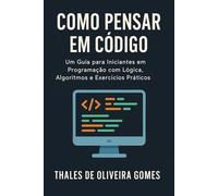Como Pensar em Código: Um Guia para Iniciantes em Programação com Lógica, Algoritmos e Exercícios Práticos
