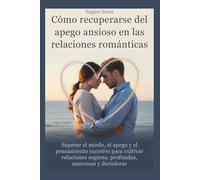 Cómo recuperarse del apego ansioso en las relaciones románticas: Superar el miedo, el apego y el pensamiento excesivo para cultivar relaciones seguras, profundas, amorosas y duraderas