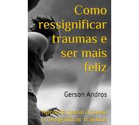 Como ressignificar traumas e ser mais feliz: Aprenda passo a passo a ressignificar traumas