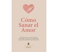 Cómo Sanar el Amor: Descubre cómo comunicarte sin miedo, recuperar la confianza y dejar de sabotear tus relaciones