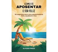 Como Se Aposentar E Ser Feliz: 30 Segredos Para Uma Aposentadoria Feliz, Saudável E Rica