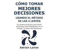 Cómo Tomar Mejores Decisiones Usando el Método de las 4 Lentes: Un sistema práctico para tomar decisiones más inteligentes en el trabajo, la vida y las relaciones