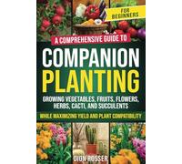 Companion Planting for Beginners: A Comprehensive Guide to Growing Vegetables, Fruits, Flowers, Herbs, Cacti, and Succulents while Maximizing Yield and Plant Compatibility
