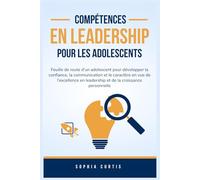Compétences en Leadership pour Les Adolescents: Feuille de route d'un adolescent pour développer la confiance, la communication et le caractère en vue de l'excellence en leadership et de la croissance