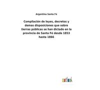Compilación De Leyes, Decretos Y Demas Disposiciones Que Sobre Tierras Públicas Se Han Dictado En La Provincia De Santa Fé Desde 1853 Hasta 1866