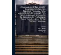 Compilation Of The Acts Of Congress And Treaties Relating To Alaska From March 30, 1867, To March 3, 1905, With Indices And References To Decisions Of ... Court And Opinions Of The Attorney-general