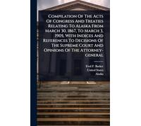 Compilation Of The Acts Of Congress And Treaties Relating To Alaska From March 30, 1867, To March 3, 1905, With Indices And References To Decisions Of ... Court And Opinions Of The Attorney-general