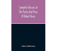 Complete Glossary To The Poetry And Prose Of Robert Burns. With Upwards Of Three Thousand Illustrations From English Authors