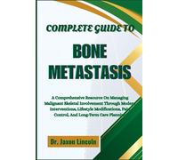 COMPLETE GUIDE TO BONE METASTASIS: A Comprehensive Resource On Managing Malignant Skeletal Involvement Through Modern Interventions, Lifestyle Modifications, Pain Control, And Long-Term Care Planning